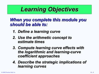 Learning Objectives
               When you complete this module you
               should be able to:
                    1. Define a learning curve
                    2. Use the arithmetic concept to
                       estimate times
                    3. Compute learning curve effects with
                       the logarithmic and learning-curve
                       coefficient approaches
                    4. Describe the strategic implications of
                       learning curves
© 2008 Prentice Hall, Inc.                                      E–3
 