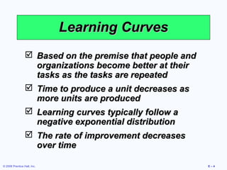 Learning Curves
                  Based on the premise that people and
                   organizations become better at their
                   tasks as the tasks are repeated
                  Time to produce a unit decreases as
                   more units are produced
                  Learning curves typically follow a
                   negative exponential distribution
                  The rate of improvement decreases
                   over time

© 2008 Prentice Hall, Inc.                                E–4
 