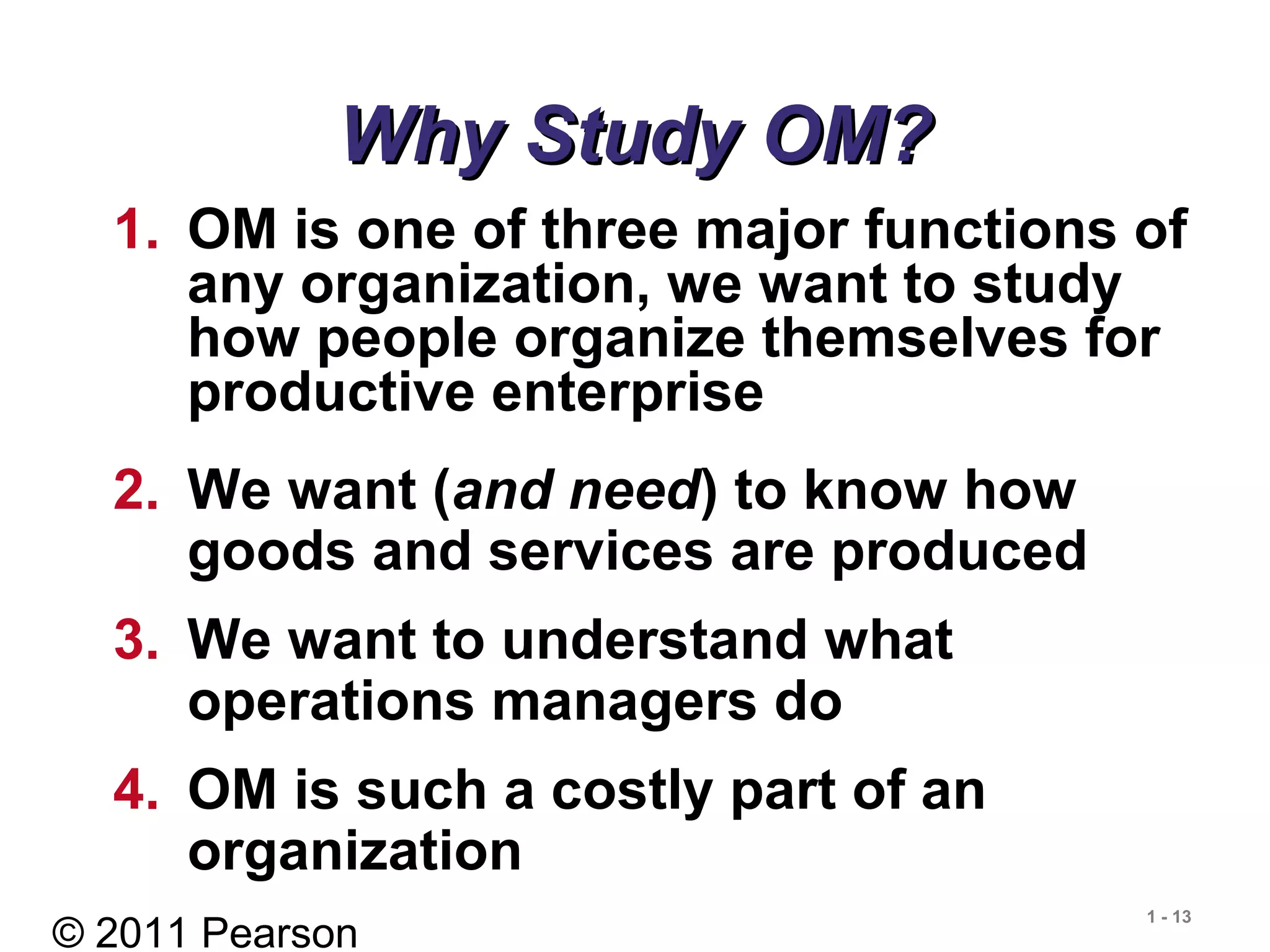 © 2011 Pearson
1 - 13
Why Study OM?Why Study OM?
1. OM is one of three major functions of
any organization, we want to study
how people organize themselves for
productive enterprise
2. We want (and need) to know how
goods and services are produced
3. We want to understand what
operations managers do
4. OM is such a costly part of an
organization
 