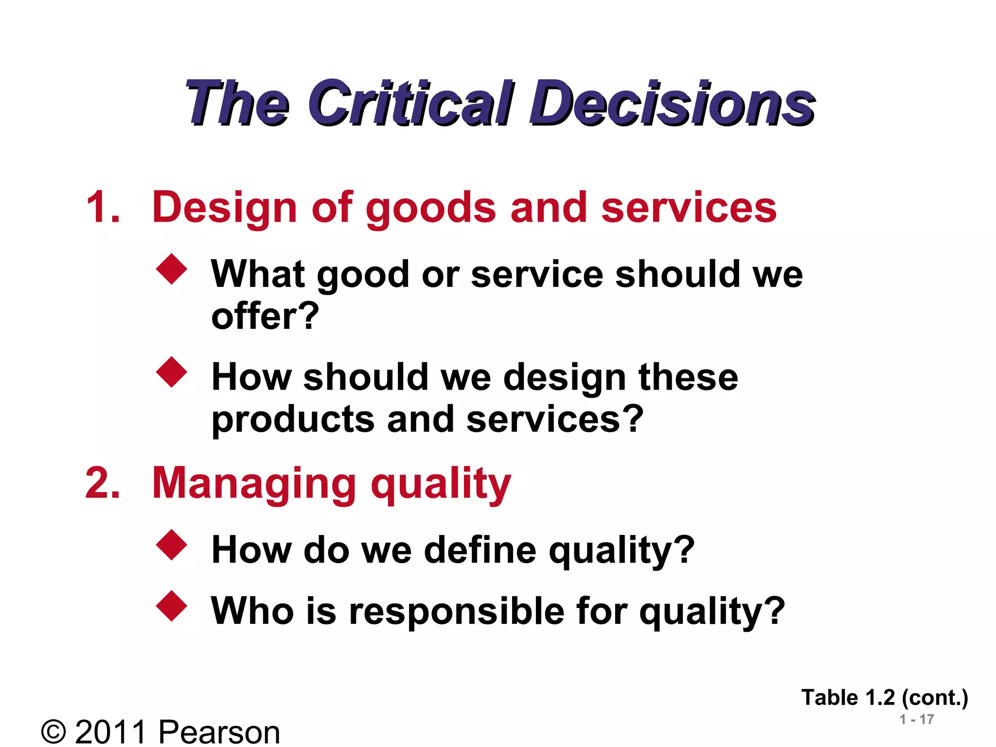 © 2011 Pearson
1 - 17
The Critical DecisionsThe Critical Decisions
1. Design of goods and services
 What good or service should we
offer?
 How should we design these
products and services?
2. Managing quality
 How do we define quality?
 Who is responsible for quality?
Table 1.2 (cont.)
 