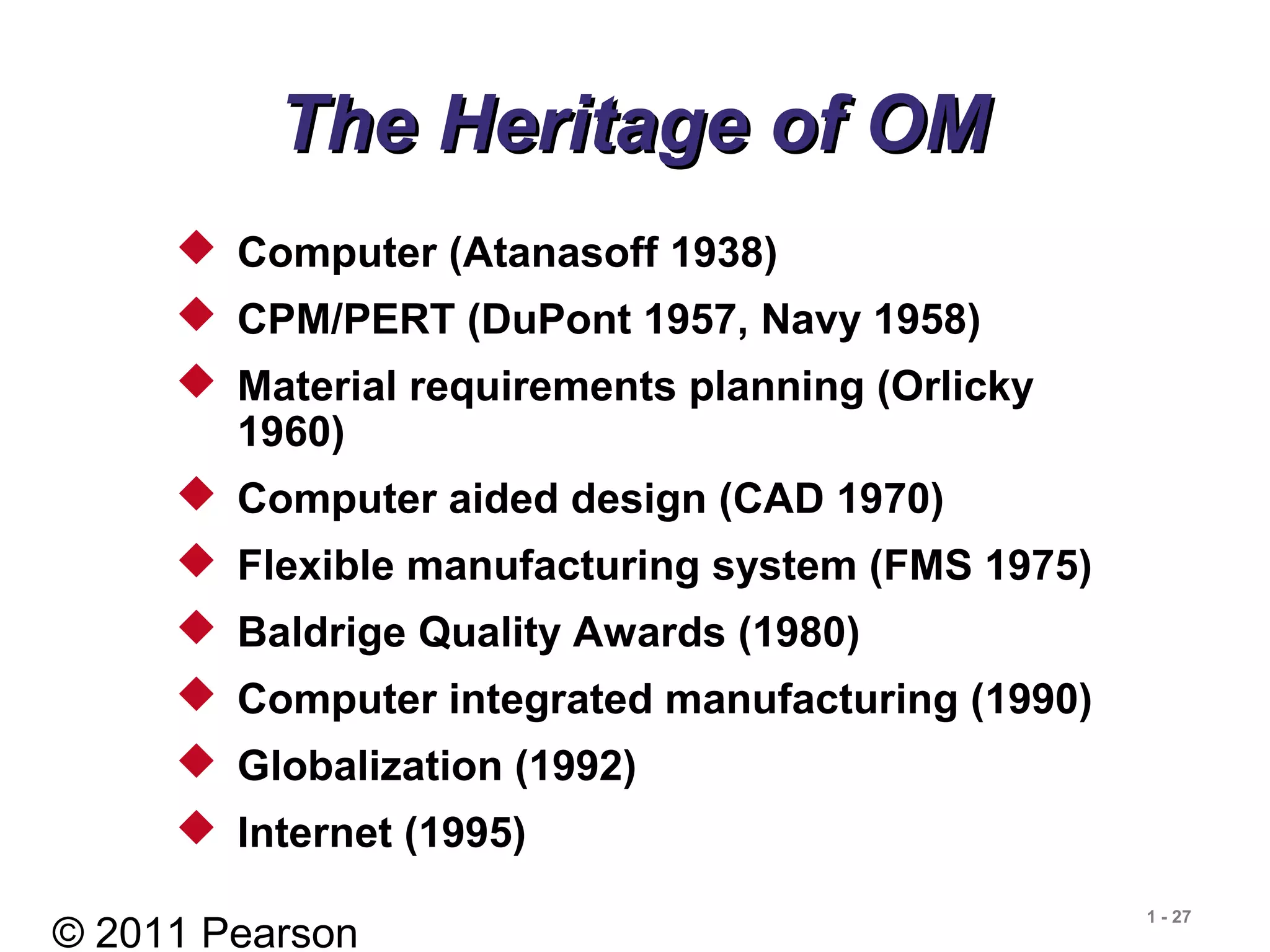 © 2011 Pearson
1 - 27
The Heritage of OMThe Heritage of OM
 Computer (Atanasoff 1938)
 CPM/PERT (DuPont 1957, Navy 1958)
 Material requirements planning (Orlicky
1960)
 Computer aided design (CAD 1970)
 Flexible manufacturing system (FMS 1975)
 Baldrige Quality Awards (1980)
 Computer integrated manufacturing (1990)
 Globalization (1992)
 Internet (1995)
 