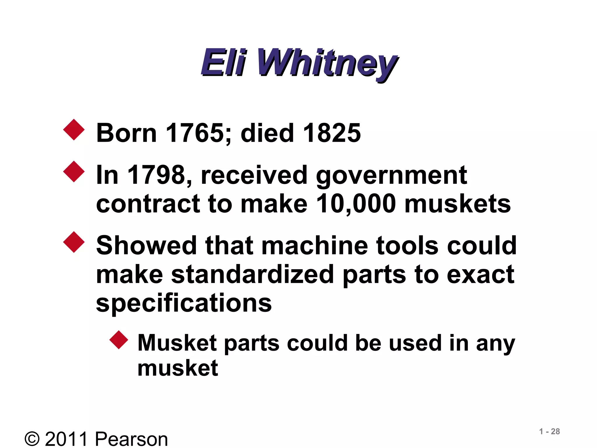 © 2011 Pearson
1 - 28
Eli WhitneyEli Whitney
 Born 1765; died 1825
 In 1798, received government
contract to make 10,000 muskets
 Showed that machine tools could
make standardized parts to exact
specifications
 Musket parts could be used in any
musket
 