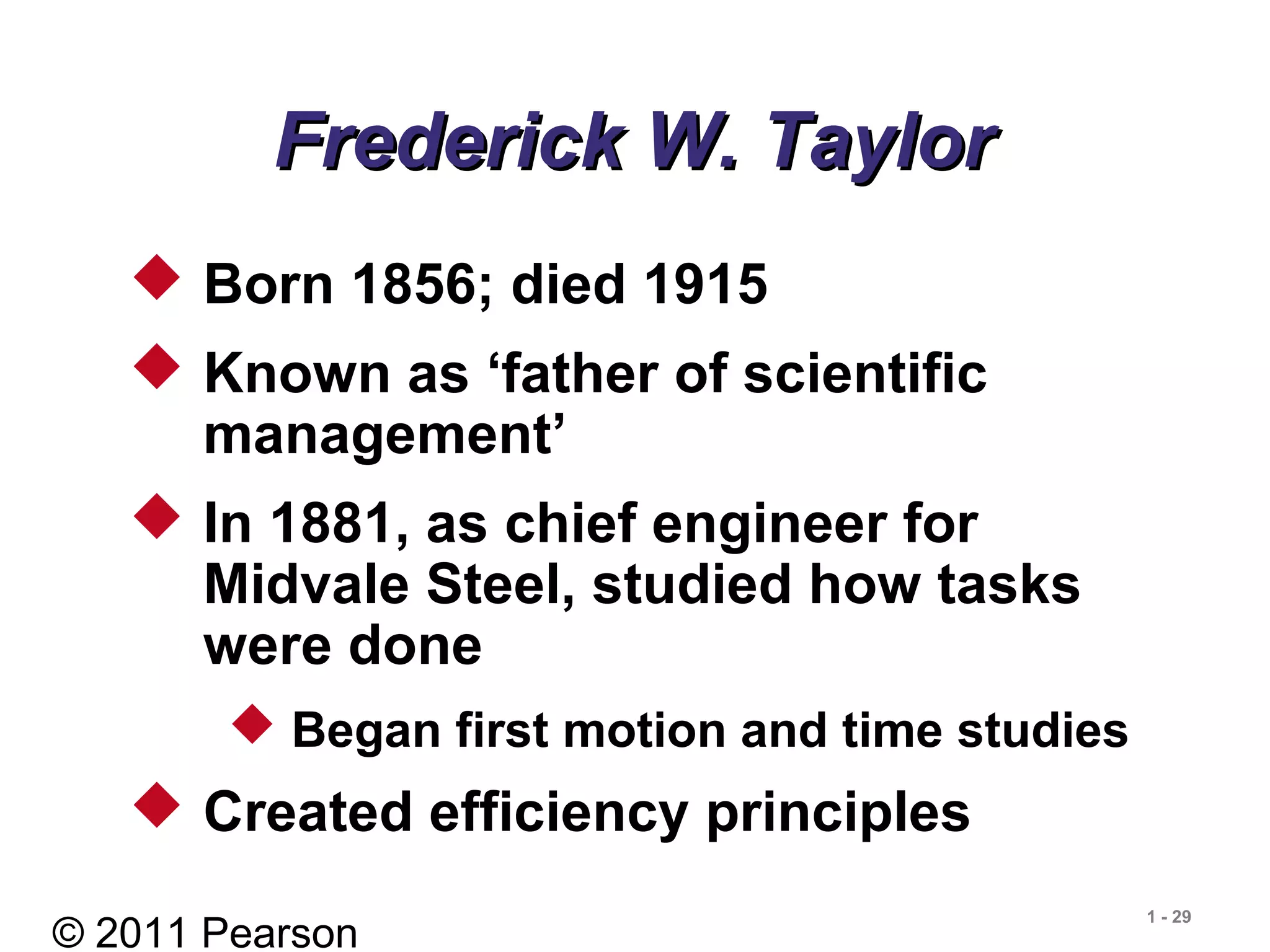 © 2011 Pearson
1 - 29
Frederick W. TaylorFrederick W. Taylor
 Born 1856; died 1915
 Known as ‘father of scientific
management’
 In 1881, as chief engineer for
Midvale Steel, studied how tasks
were done
 Began first motion and time studies
 Created efficiency principles
 