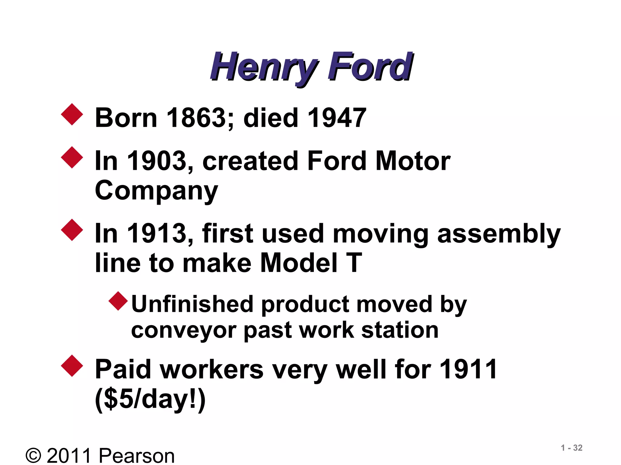 © 2011 Pearson
1 - 32
 Born 1863; died 1947
 In 1903, created Ford Motor
Company
 In 1913, first used moving assembly
line to make Model T
Unfinished product moved by
conveyor past work station
 Paid workers very well for 1911
($5/day!)
Henry FordHenry Ford
 