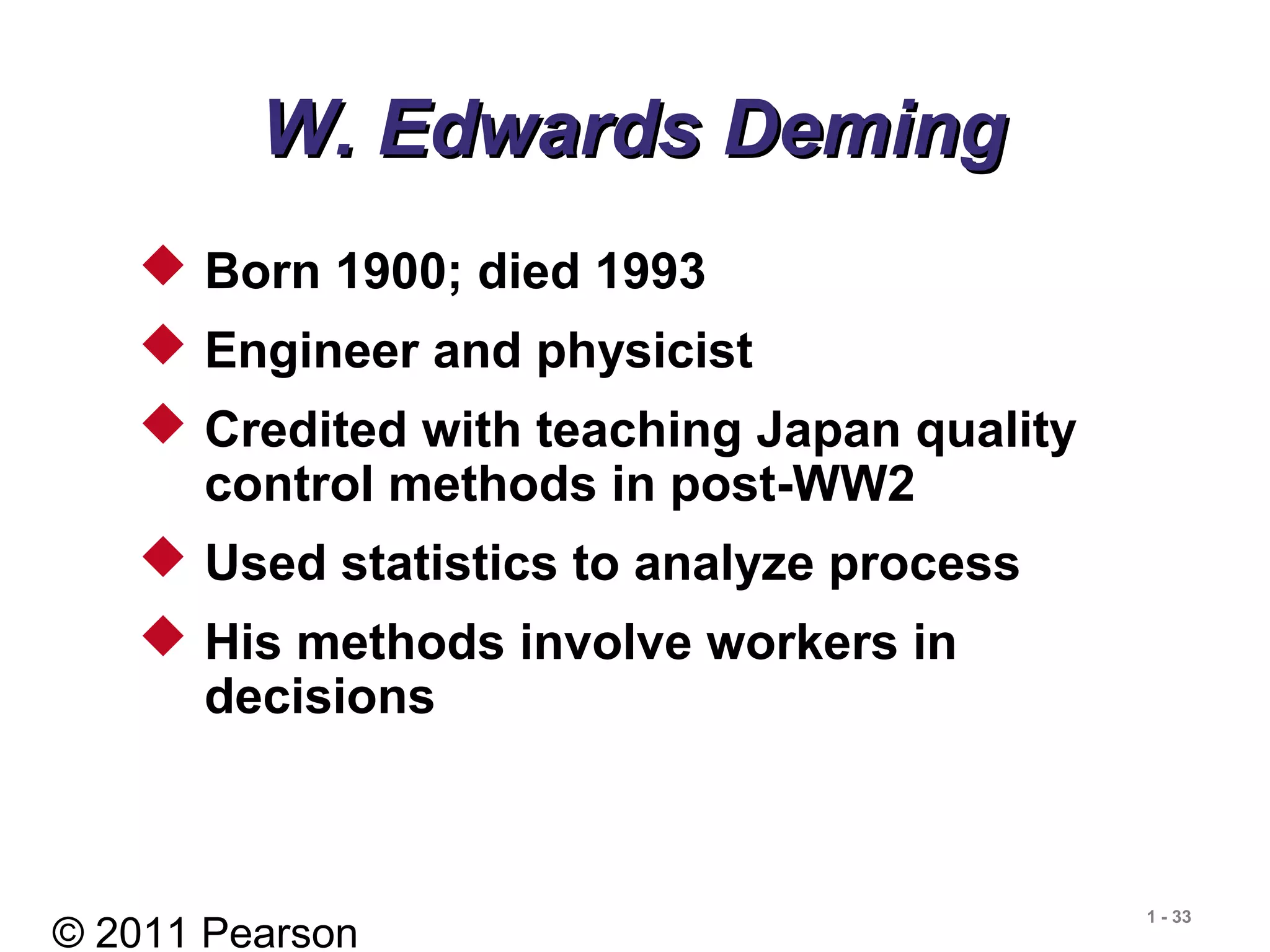 © 2011 Pearson
1 - 33
W. Edwards DemingW. Edwards Deming
 Born 1900; died 1993
 Engineer and physicist
 Credited with teaching Japan quality
control methods in post-WW2
 Used statistics to analyze process
 His methods involve workers in
decisions
 
