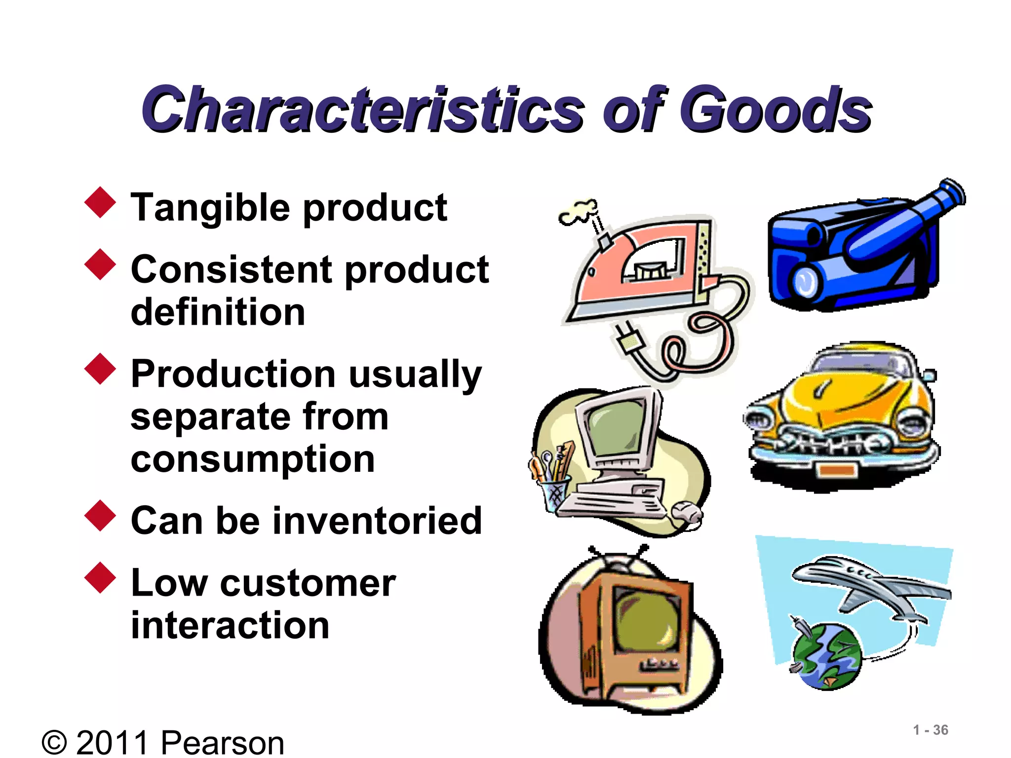 © 2011 Pearson
1 - 36
Characteristics of GoodsCharacteristics of Goods
 Tangible product
 Consistent product
definition
 Production usually
separate from
consumption
 Can be inventoried
 Low customer
interaction
 