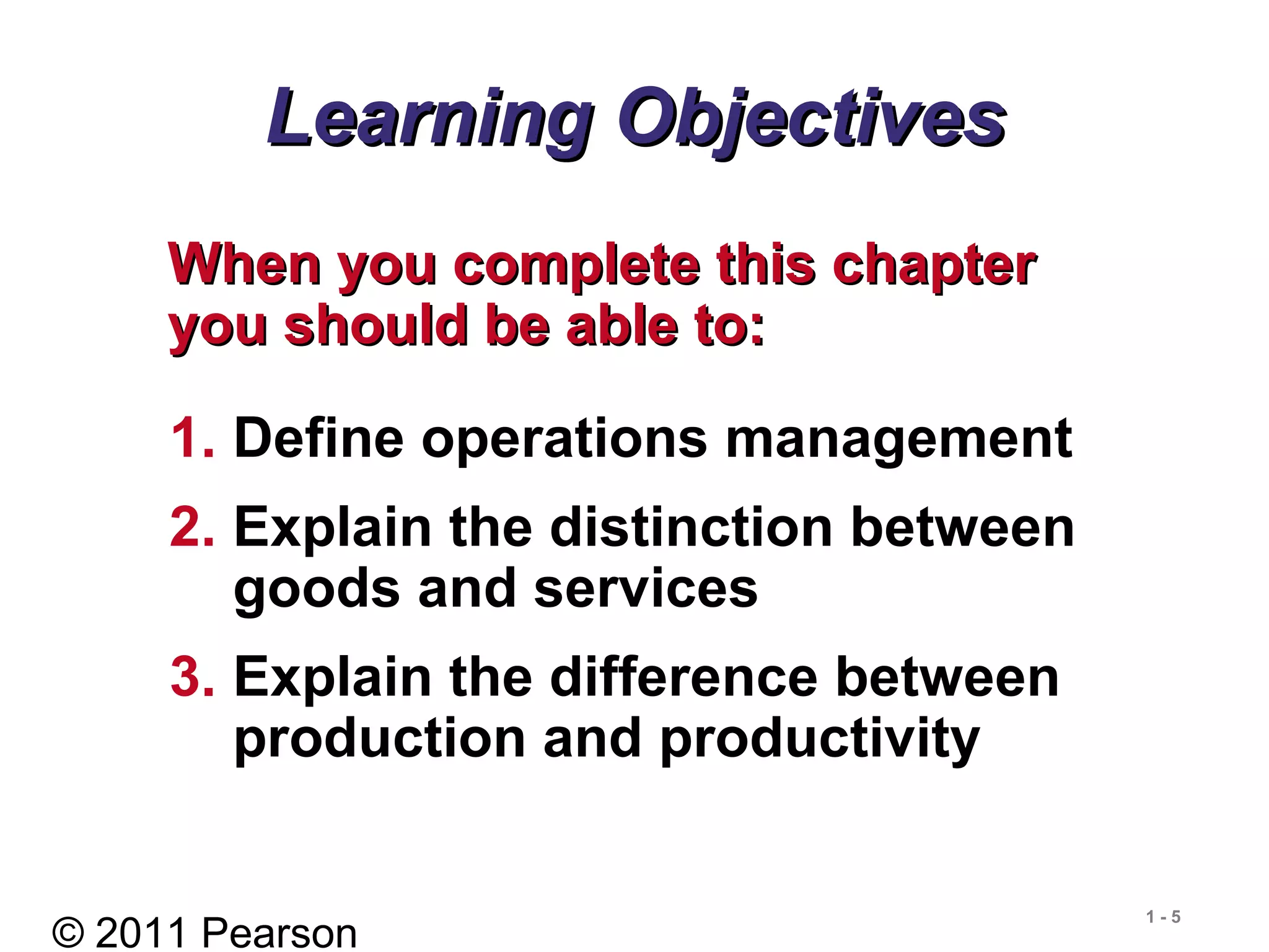 © 2011 Pearson
1 - 5
Learning ObjectivesLearning Objectives
When you complete this chapterWhen you complete this chapter
you should be able to:you should be able to:
1. Define operations management
2. Explain the distinction between
goods and services
3. Explain the difference between
production and productivity
 