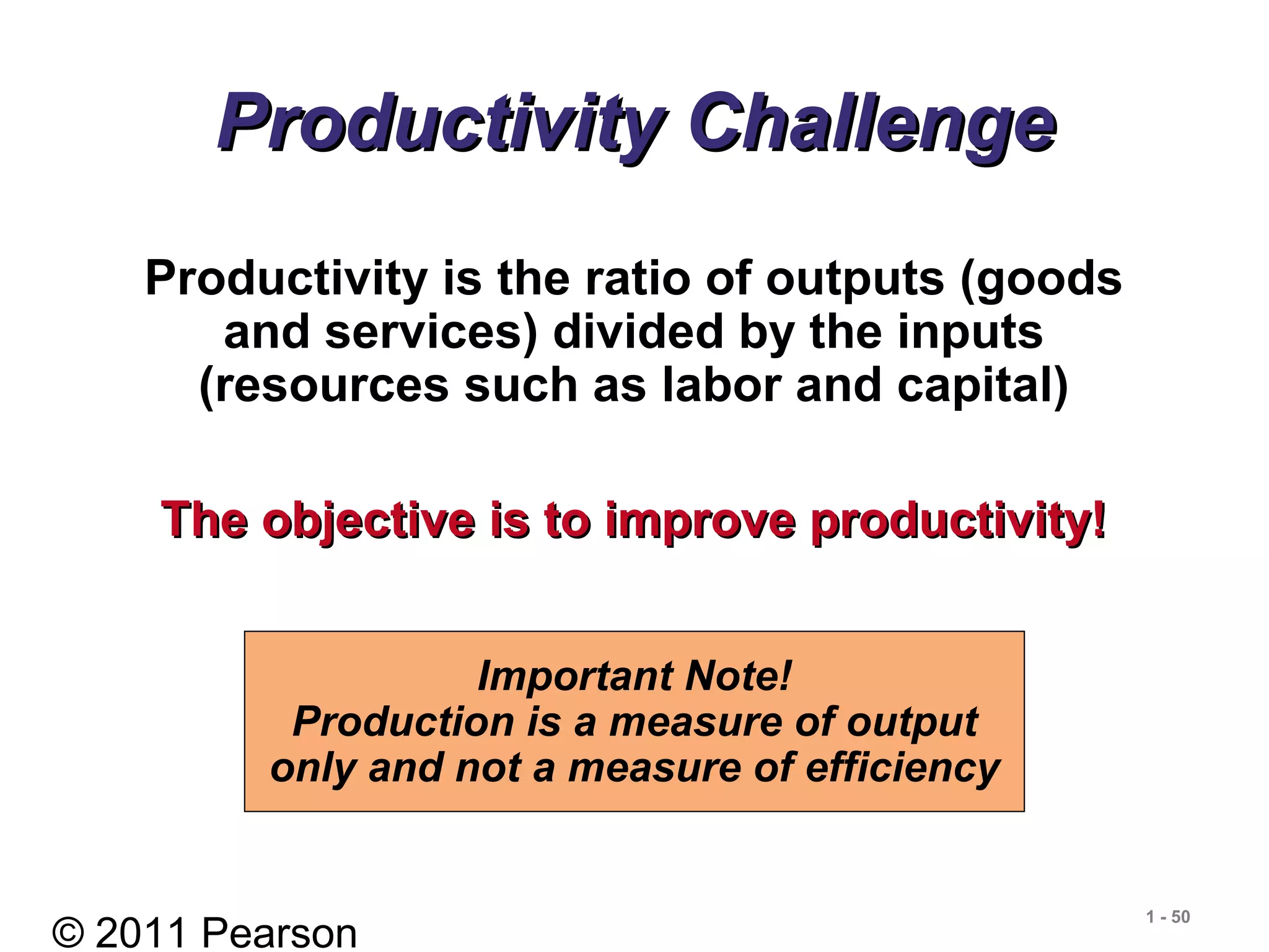 © 2011 Pearson
1 - 50
Productivity ChallengeProductivity Challenge
Productivity is the ratio of outputs (goods
and services) divided by the inputs
(resources such as labor and capital)
The objective is to improve productivity!The objective is to improve productivity!
Important Note!
Production is a measure of output
only and not a measure of efficiency
 