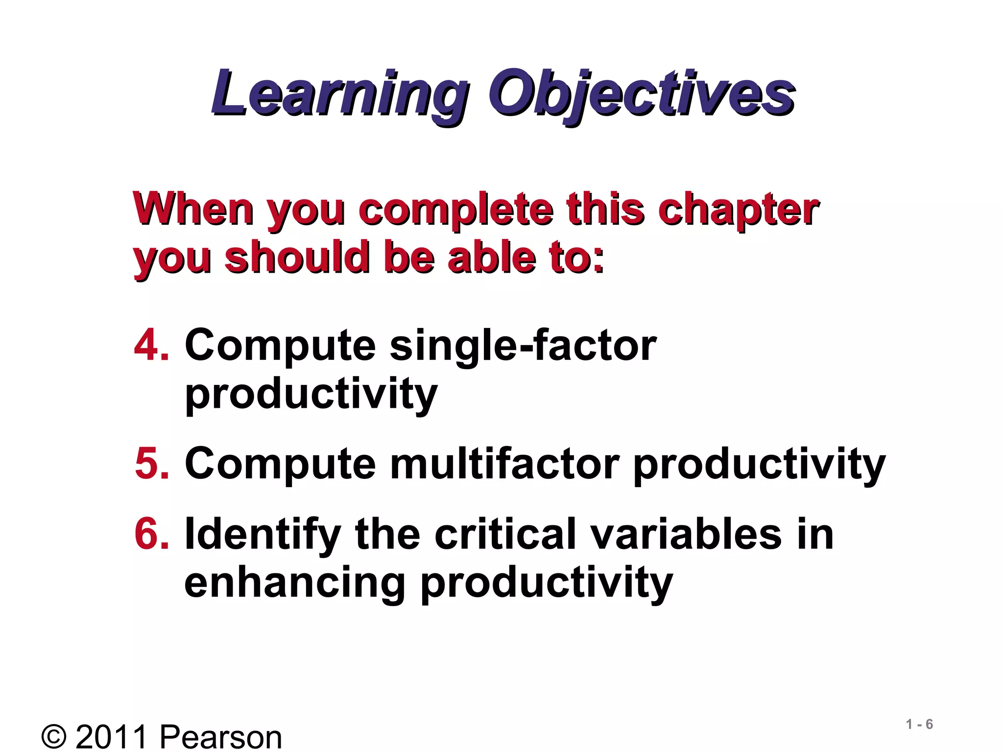 © 2011 Pearson
1 - 6
Learning ObjectivesLearning Objectives
When you complete this chapterWhen you complete this chapter
you should be able to:you should be able to:
4. Compute single-factor
productivity
5. Compute multifactor productivity
6. Identify the critical variables in
enhancing productivity
 