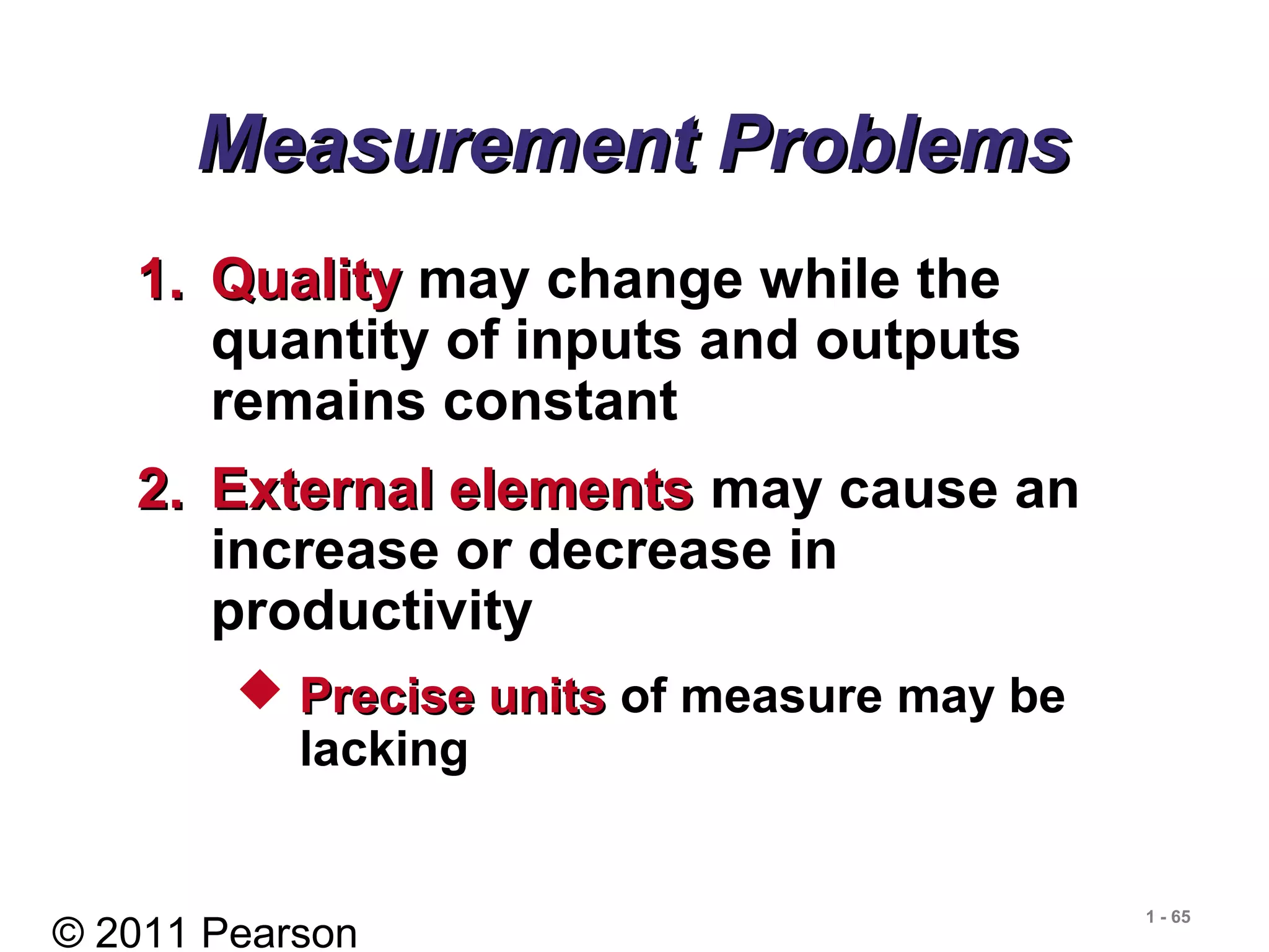 © 2011 Pearson
1 - 65
Measurement ProblemsMeasurement Problems
1.1. QualityQuality may change while the
quantity of inputs and outputs
remains constant
2.2. External elementsExternal elements may cause an
increase or decrease in
productivity
 Precise unitsPrecise units of measure may be
lacking
 