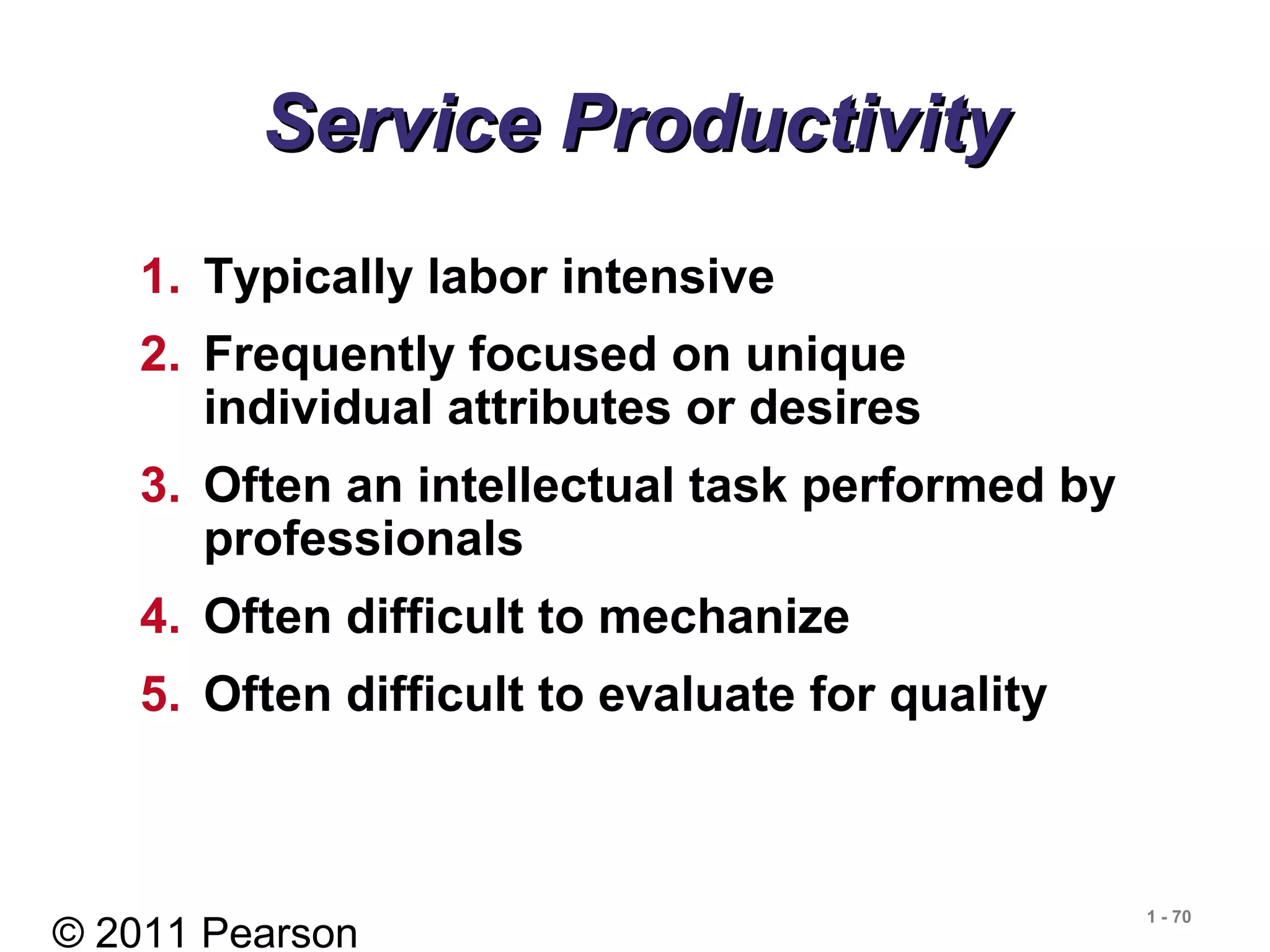 © 2011 Pearson
1 - 70
Service ProductivityService Productivity
1. Typically labor intensive
2. Frequently focused on unique
individual attributes or desires
3. Often an intellectual task performed by
professionals
4. Often difficult to mechanize
5. Often difficult to evaluate for quality
 