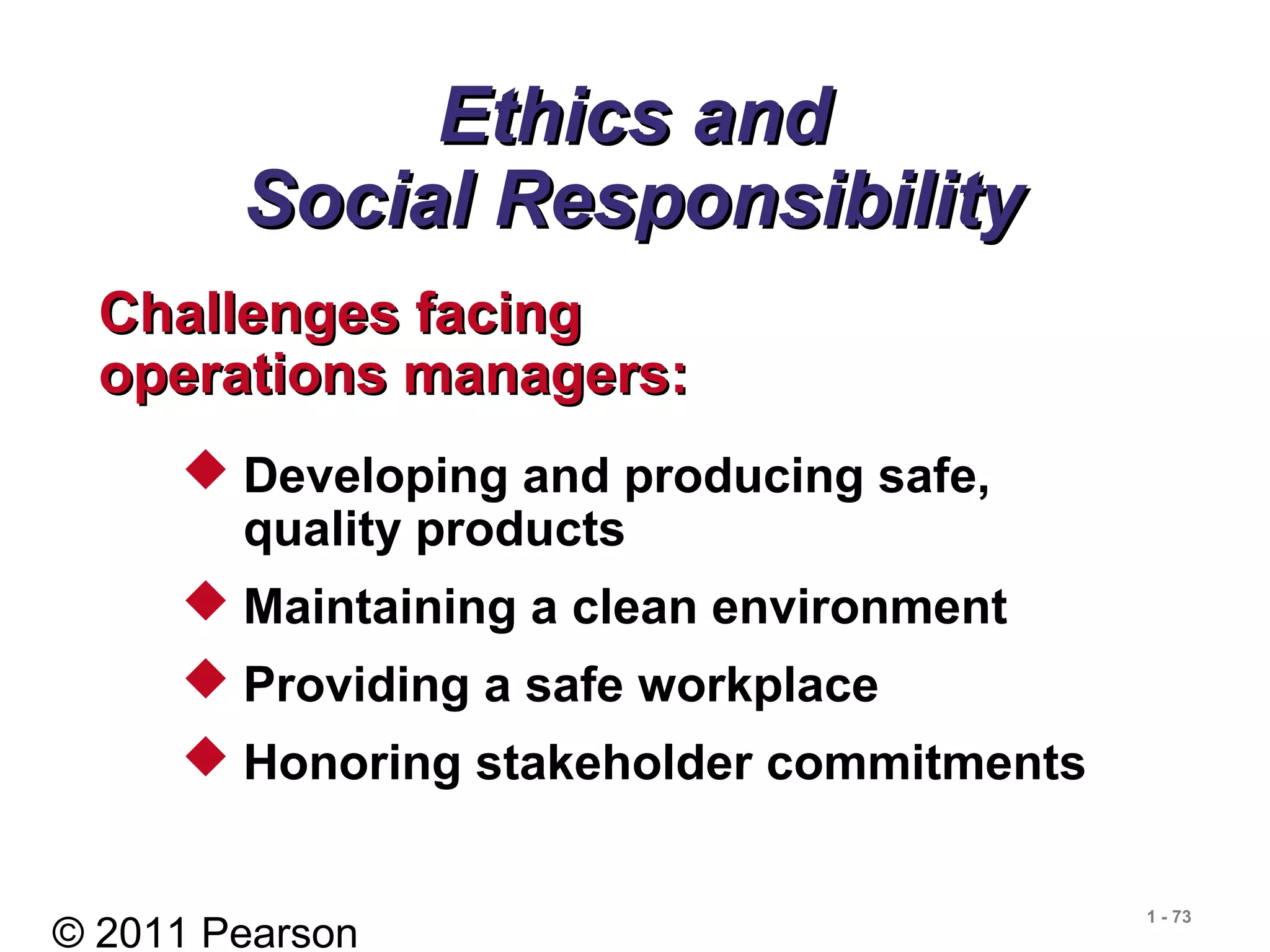 © 2011 Pearson
1 - 73
Ethics andEthics and
Social ResponsibilitySocial Responsibility
Challenges facingChallenges facing
operations managers:operations managers:
 Developing and producing safe,
quality products
 Maintaining a clean environment
 Providing a safe workplace
 Honoring stakeholder commitments
 