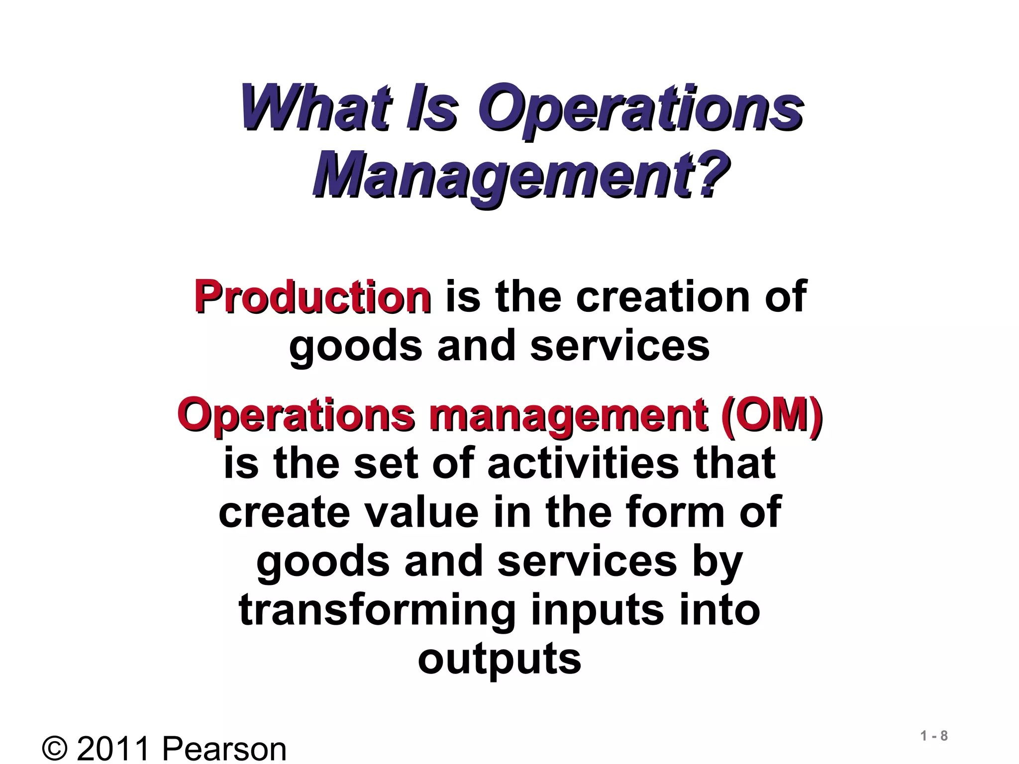 © 2011 Pearson
1 - 8
What Is OperationsWhat Is Operations
Management?Management?
ProductionProduction is the creation of
goods and services
Operations management (OM)Operations management (OM)
is the set of activities that
create value in the form of
goods and services by
transforming inputs into
outputs
 