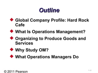 © 2011 Pearson
1 - 2
OutlineOutline
 Global Company Profile: Hard Rock
Cafe
 What Is Operations Management?
 Organizing to Produce Goods and
Services
 Why Study OM?
 What Operations Managers Do
 