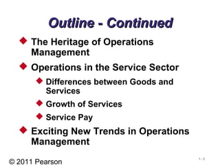 © 2011 Pearson
1 - 3
Outline - ContinuedOutline - Continued
 The Heritage of Operations
Management
 Operations in the Service Sector
 Differences between Goods and
Services
 Growth of Services
 Service Pay
 Exciting New Trends in Operations
Management
 