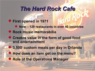 © 2011 Pearson
1 - 7
The Hard Rock CafeThe Hard Rock Cafe
 First opened in 1971
 Now – 129 restaurants in over 40 countries
 Rock music memorabilia
 Creates value in the form of good food
and entertainment
 3,500+
custom meals per day in Orlando
 How does an item get on the menu?
 Role of the Operations Manager
 
