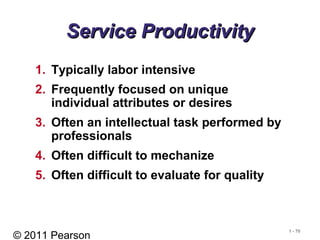 © 2011 Pearson
1 - 70
Service ProductivityService Productivity
1. Typically labor intensive
2. Frequently focused on unique
individual attributes or desires
3. Often an intellectual task performed by
professionals
4. Often difficult to mechanize
5. Often difficult to evaluate for quality
 