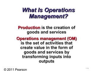 © 2011 Pearson
1 - 8
What Is OperationsWhat Is Operations
Management?Management?
ProductionProduction is the creation of
goods and services
Operations management (OM)Operations management (OM)
is the set of activities that
create value in the form of
goods and services by
transforming inputs into
outputs
 