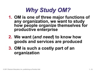 1 - 14
© 2011 Pearson Education, Inc. publishing as Prentice Hall
Why Study OM?
1. OM is one of three major functions of
any organization, we want to study
how people organize themselves for
productive enterprise
2. We want (and need) to know how
goods and services are produced
3. OM is such a costly part of an
organization
 