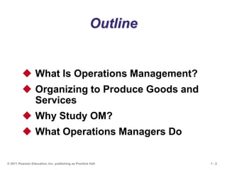 1 - 2
© 2011 Pearson Education, Inc. publishing as Prentice Hall
Outline
 What Is Operations Management?
 Organizing to Produce Goods and
Services
 Why Study OM?
 What Operations Managers Do
 