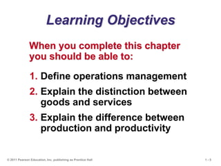 1 - 5
© 2011 Pearson Education, Inc. publishing as Prentice Hall
Learning Objectives
When you complete this chapter
you should be able to:
1. Define operations management
2. Explain the distinction between
goods and services
3. Explain the difference between
production and productivity
 