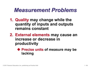 1 - 68
© 2011 Pearson Education, Inc. publishing as Prentice Hall
Measurement Problems
1. Quality may change while the
quantity of inputs and outputs
remains constant
2. External elements may cause an
increase or decrease in
productivity
 Precise units of measure may be
lacking
 