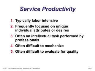 1 - 73
© 2011 Pearson Education, Inc. publishing as Prentice Hall
Service Productivity
1. Typically labor intensive
2. Frequently focused on unique
individual attributes or desires
3. Often an intellectual task performed by
professionals
4. Often difficult to mechanize
5. Often difficult to evaluate for quality
 