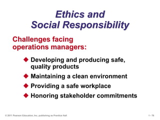 1 - 76
© 2011 Pearson Education, Inc. publishing as Prentice Hall
Ethics and
Social Responsibility
Challenges facing
operations managers:
 Developing and producing safe,
quality products
 Maintaining a clean environment
 Providing a safe workplace
 Honoring stakeholder commitments
 