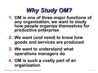 © 2011 Pearson Education, Inc. publishing as Prentice Hall 1 - 13
Why Study OM?
Why Study OM?
1. OM is one of three major functions of
any organization, we want to study
how people organize themselves for
productive enterprise
2. We want (and need) to know how
goods and services are produced
3. We want to understand what
operations managers do
4. OM is such a costly part of an
organization
 