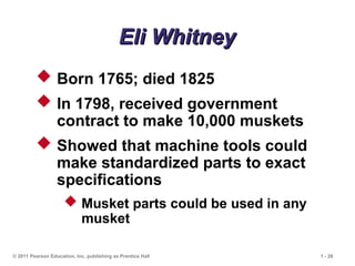 © 2011 Pearson Education, Inc. publishing as Prentice Hall 1 - 28
Eli Whitney
Eli Whitney
 Born 1765; died 1825
 In 1798, received government
contract to make 10,000 muskets
 Showed that machine tools could
make standardized parts to exact
specifications
 Musket parts could be used in any
musket
 