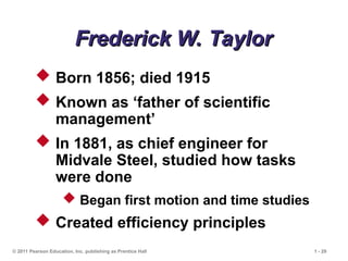 © 2011 Pearson Education, Inc. publishing as Prentice Hall 1 - 29
Frederick W. Taylor
Frederick W. Taylor
 Born 1856; died 1915
 Known as ‘father of scientific
management’
 In 1881, as chief engineer for
Midvale Steel, studied how tasks
were done
 Began first motion and time studies
 Created efficiency principles
 