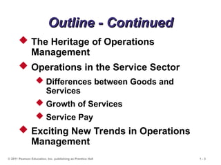 © 2011 Pearson Education, Inc. publishing as Prentice Hall 1 - 3
Outline - Continued
Outline - Continued
 The Heritage of Operations
Management
 Operations in the Service Sector
 Differences between Goods and
Services
 Growth of Services
 Service Pay
 Exciting New Trends in Operations
Management
 