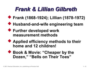 © 2011 Pearson Education, Inc. publishing as Prentice Hall 1 - 31
Frank & Lillian Gilbreth
Frank & Lillian Gilbreth
 Frank (1868-1924); Lillian (1878-1972)
 Husband-and-wife engineering team
 Further developed work
measurement methods
 Applied efficiency methods to their
home and 12 children!
 Book & Movie: “Cheaper by the
Dozen,” “Bells on Their Toes”
 