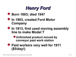 © 2011 Pearson Education, Inc. publishing as Prentice Hall 1 - 32
 Born 1863; died 1947
 In 1903, created Ford Motor
Company
 In 1913, first used moving assembly
line to make Model T
Unfinished product moved by
conveyor past work station
 Paid workers very well for 1911
($5/day!)
Henry Ford
Henry Ford
 