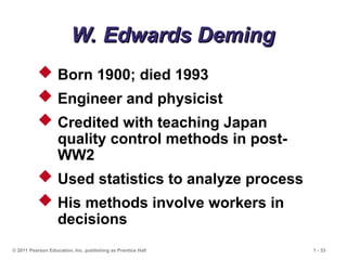© 2011 Pearson Education, Inc. publishing as Prentice Hall 1 - 33
W. Edwards Deming
W. Edwards Deming
 Born 1900; died 1993
 Engineer and physicist
 Credited with teaching Japan
quality control methods in post-
WW2
 Used statistics to analyze process
 His methods involve workers in
decisions
 