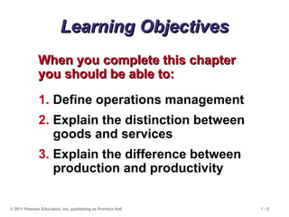 © 2011 Pearson Education, Inc. publishing as Prentice Hall 1 - 5
Learning Objectives
Learning Objectives
When you complete this chapter
When you complete this chapter
you should be able to:
you should be able to:
1. Define operations management
2. Explain the distinction between
goods and services
3. Explain the difference between
production and productivity
 