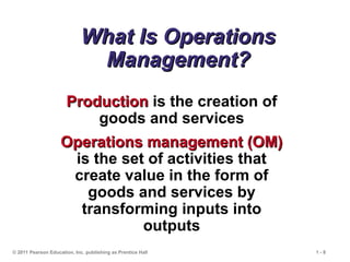 © 2011 Pearson Education, Inc. publishing as Prentice Hall 1 - 8
What Is Operations
What Is Operations
Management?
Management?
Production
Production is the creation of
goods and services
Operations management (OM)
Operations management (OM)
is the set of activities that
create value in the form of
goods and services by
transforming inputs into
outputs
 