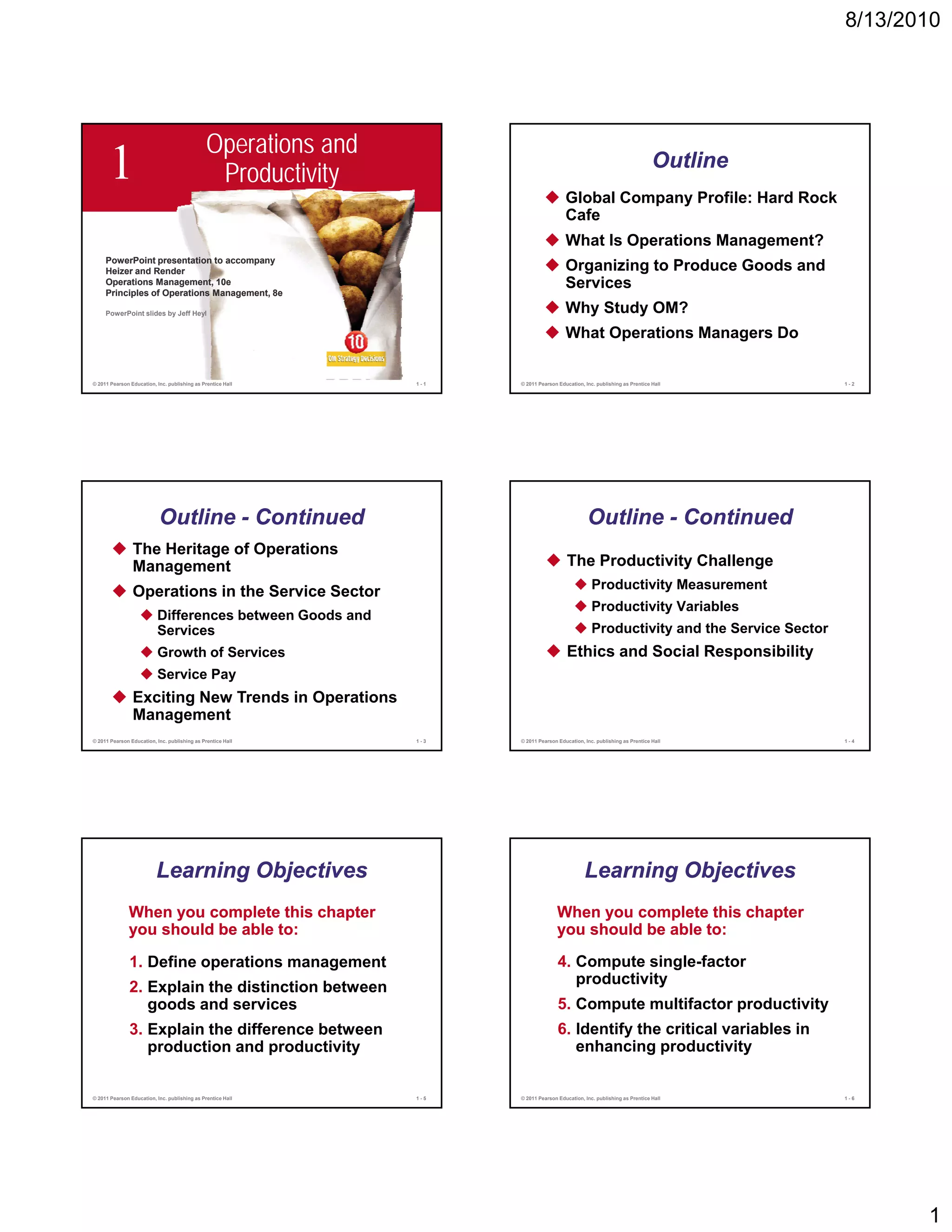 8/13/2010




                                               Operations and
      1                                         Productivity
                                                                                        Global Company Profile: Hard Rock
                                                                                                                            Outline

                                                                                        Cafe
                                                                                        What Is Operations Management?
     PowerPoint presentation to accompany
     P     P i t        t ti t
     Heizer and Render                                                                  Organizing to Produce Goods and
     Operations Management, 10e
     Principles of Operations Management, 8e
                                                                                        Services
     PowerPoint slides by Jeff Heyl                                                     Why Study OM?
                                                                                        What Operations Managers Do

© 2011 Pearson Education, Inc. publishing as Prentice Hall      1-1   © 2011 Pearson Education, Inc. publishing as Prentice Hall         1-2




                           Outline - Continued                                                   Outline - Continued
                The Heritage of Operations
                Management                                                               The Productivity Challenge
                                                                                                   Productivity Measurement
                Operations in the Service Sector
                                                                                                   Productivity Variables
                          Differences between Goods and
                          Services                                                                 Productivity and the Service Sector
                          Growth of Services                                             Ethics and Social Responsibility
                          Service Pay
                Exciting New Trends in Operations
                Management
© 2011 Pearson Education, Inc. publishing as Prentice Hall      1-3   © 2011 Pearson Education, Inc. publishing as Prentice Hall         1-4




                          Learning Objectives                                                   Learning Objectives
              When you complete this chapter                                        When you complete this chapter
              you should be able to:                                                you should be able to:

               1. Define operations management                                       4. Compute single-factor
                                                                                        productivity
                                                                                           d ti it
               2. Explain the distinction between
                  goods and services                                                 5. Compute multifactor productivity
               3. Explain the difference between                                     6. Identify the critical variables in
                  production and productivity                                           enhancing productivity


© 2011 Pearson Education, Inc. publishing as Prentice Hall      1-5   © 2011 Pearson Education, Inc. publishing as Prentice Hall         1-6




                                                                                                                                                1
 