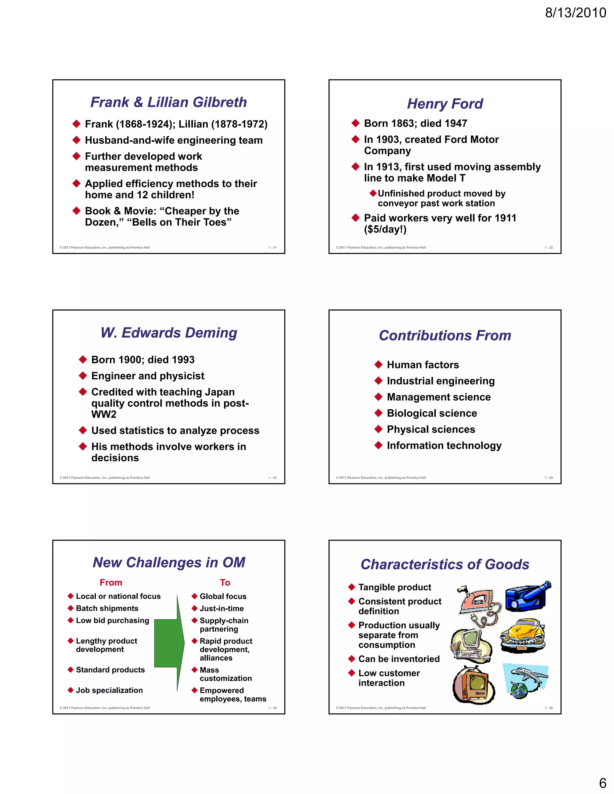 8/13/2010




                   Frank & Lillian Gilbreth                                                                                           Henry Ford
                Frank (1868-1924); Lillian (1878-1972)                                                     Born 1863; died 1947
                Husband-and-wife engineering team                                                          In 1903, created Ford Motor
                                                                                                           Company
                Further developed work
                measurement methods                                                                        In 1913, first used moving assembly
                                                                                                              1913
                                                                                                           line to make Model T
                Applied efficiency methods to their
                home and 12 children!                                                                              Unfinished product moved by
                                                                                                                   conveyor past work station
                Book & Movie: “Cheaper by the
                Dozen,” “Bells on Their Toes”                                                              Paid workers very well for 1911
                                                                                                           ($5/day!)
© 2011 Pearson Education, Inc. publishing as Prentice Hall                      1 - 31   © 2011 Pearson Education, Inc. publishing as Prentice Hall   1 - 32




                         W. Edwards Deming                                                                          Contributions From
                    Born 1900; died 1993                                                                                 Human factors
                    Engineer and physicist                                                                               Industrial engineering
                    Credited with teaching Japan
                                         g p                                                                             Management science
                    quality control methods in post-
                    WW2                                                                                                  Biological science
                    Used statistics to analyze process                                                                   Physical sciences
                    His methods involve workers in                                                                       Information technology
                    decisions
© 2011 Pearson Education, Inc. publishing as Prentice Hall                      1 - 33   © 2011 Pearson Education, Inc. publishing as Prentice Hall   1 - 34




                    New Challenges in OM                                                                Characteristics of Goods
                         From                                     To
                                                                                                       Tangible product
          Local or national focus                            Global focus
                                                                                                       Consistent product
          Batch shipments                                    Just-in-time                              definition
          Low bid purchasing                                 Supply-chain
                                                             partnering
                                                                t   i                                  Production usually
                                                                                                       separate from
          Lengthy product                                    Rapid product
          development                                        development,
                                                                                                       consumption
                                                             alliances                                 Can be inventoried
          Standard products                                  Mass                                      Low customer
                                                             customization
                                                                                                       interaction
          Job specialization                                 Empowered
                                                             employees, teams
© 2011 Pearson Education, Inc. publishing as Prentice Hall                      1 - 35   © 2011 Pearson Education, Inc. publishing as Prentice Hall   1 - 36




                                                                                                                                                               6
 