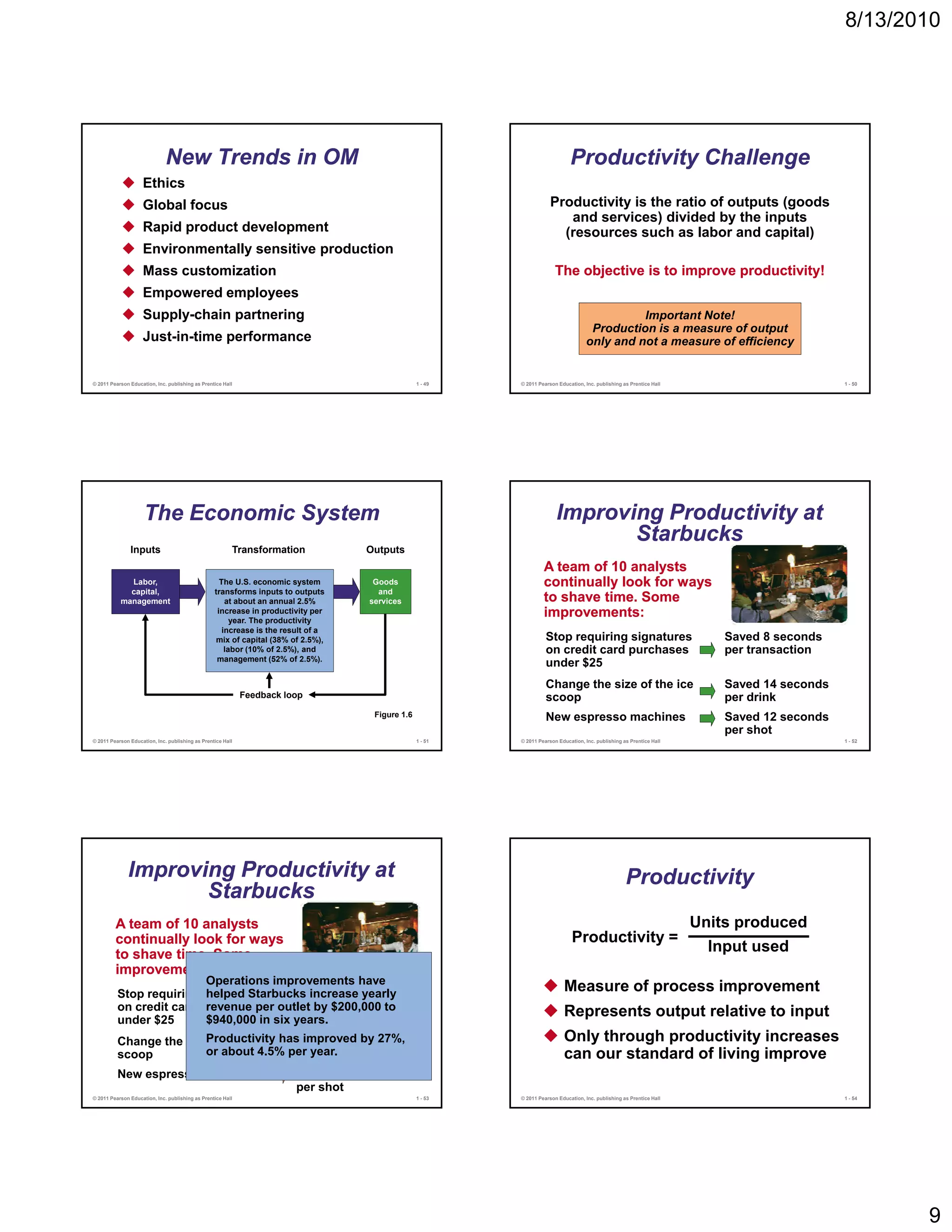 8/13/2010




                              New Trends in OM                                                                                Productivity Challenge
                    Ethics
                    Global focus                                                                                      Productivity is the ratio of outputs (goods
                                                                                                                         and services) divided by the inputs
                    Rapid product development                                                                           (resources such as labor and capital)
                    Environmentally sensitive production
                    Mass customization                                                                                  The objective is to improve productivity!
                    Empowered employees
                    Supply-chain partnering                                                                                                    Important Note!
                                                                                                                                      Production is a measure of output
                    Just-in-time performance                                                                                         only and not a measure of efficiency


© 2011 Pearson Education, Inc. publishing as Prentice Hall                                       1 - 49   © 2011 Pearson Education, Inc. publishing as Prentice Hall                          1 - 50




                     The Economic System                                                                                Improving Productivity at
                                                                                                                               Starbucks
               Inputs                                    Transformation            Outputs
                                                                                                                   A team of 10 analysts
             Labor,                                 The U.S. economic system        Goods                          continually look for ways
             capital,                             transforms inputs to outputs       and
           management                                 at about an annual 2.5%      services                        to shave time. Some
                                                   increase in productivity per
                                                        year. The productivity
                                                                                                                   improvements:
                                                     increase is the result of a
                                                  mix of capital (38% of 2.5%),                                     Stop requiring signatures                              Saved 8 seconds
                                                      labor (10% of 2.5%), and                                      on credit card purchases                               per transaction
                                                   management (52% of 2.5%).
                                                                                                                    under $25
                                                                                                                    Change the size of the ice                             Saved 14 seconds
                                                             Feedback loop                                          scoop                                                  per drink
                                                                                    Figure 1.6                      New espresso machines                                  Saved 12 seconds
                                                                                                                                                                           per shot
© 2011 Pearson Education, Inc. publishing as Prentice Hall                                       1 - 51   © 2011 Pearson Education, Inc. publishing as Prentice Hall                          1 - 52




              Improving Productivity at                                                                                                              Productivity
                     Starbucks
         A team of 10 analysts                                                                                                                                         Units produced
         continually look for ways                                                                                             Productivity =
         to shave time. Some
                                                                                                                                                                         Input used
         improvements:
                          Operations improvements have
                          helped Starbucks increase yearly
          Stop requiring signatures       Saved 8 seconds
                                                                                                                           Measure of process improvement
          on credit card purchases outlet by $200,000 to
                          revenue per     per transaction                                                                  Represents output relative to input
          under $25       $940,000 in six years.
          Change the size of the ice has improved by 27%,
                         Productivity   Saved 14 seconds                                                                   Only through productivity increases
          scoop          or about 4.5% per year.
                                        per drink                                                                          can our standard of living improve
          New espresso machines                                         Saved 12 seconds
                                                                        per shot
© 2011 Pearson Education, Inc. publishing as Prentice Hall                                       1 - 53   © 2011 Pearson Education, Inc. publishing as Prentice Hall                          1 - 54




                                                                                                                                                                                                       9
 