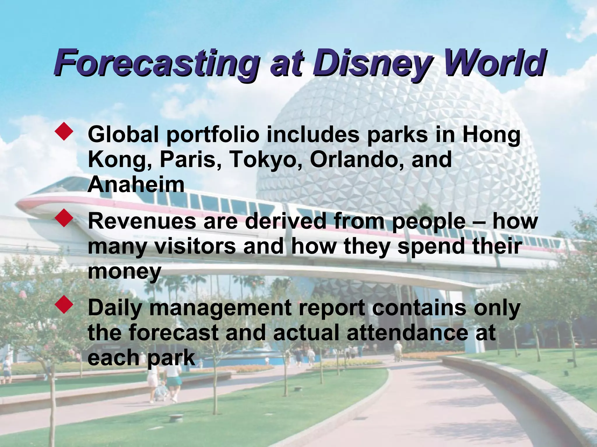 © 2011 Pearson
4 - 10
Forecasting at Disney WorldForecasting at Disney World
 Global portfolio includes parks in Hong
Kong, Paris, Tokyo, Orlando, and
Anaheim
 Revenues are derived from people – how
many visitors and how they spend their
money
 Daily management report contains only
the forecast and actual attendance at
each park
 