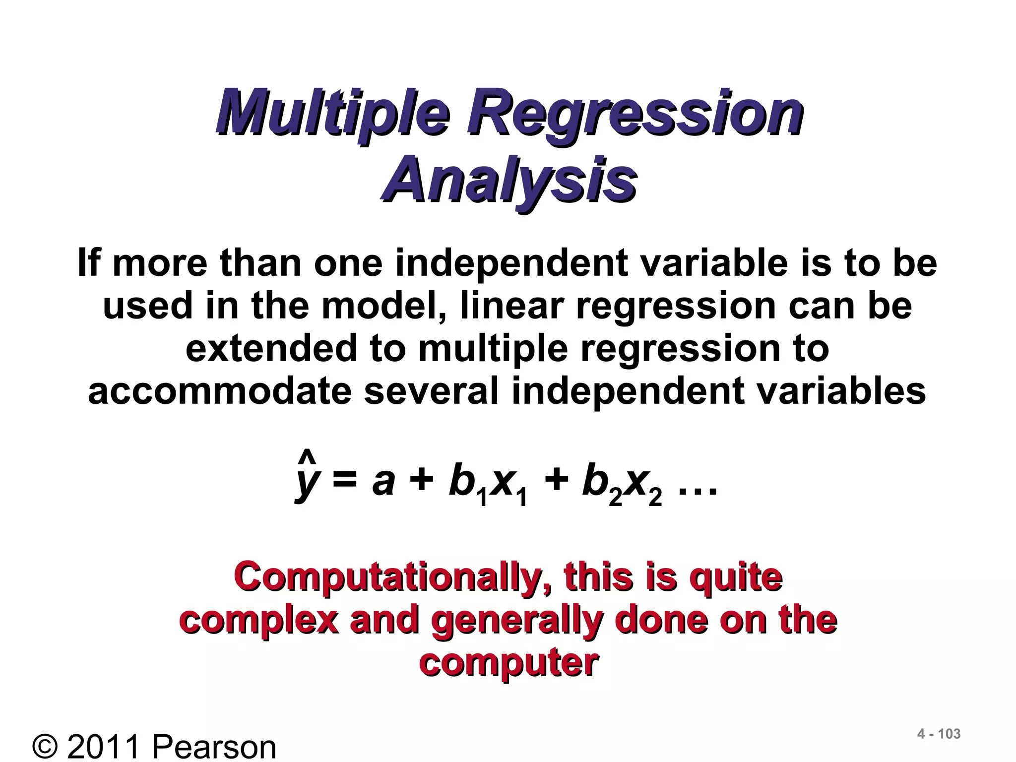 © 2011 Pearson
4 - 103
Multiple RegressionMultiple Regression
AnalysisAnalysis
If more than one independent variable is to be
used in the model, linear regression can be
extended to multiple regression to
accommodate several independent variables
y = a + b1x1 + b2x2 …^
Computationally, this is quiteComputationally, this is quite
complex and generally done on thecomplex and generally done on the
computercomputer
 