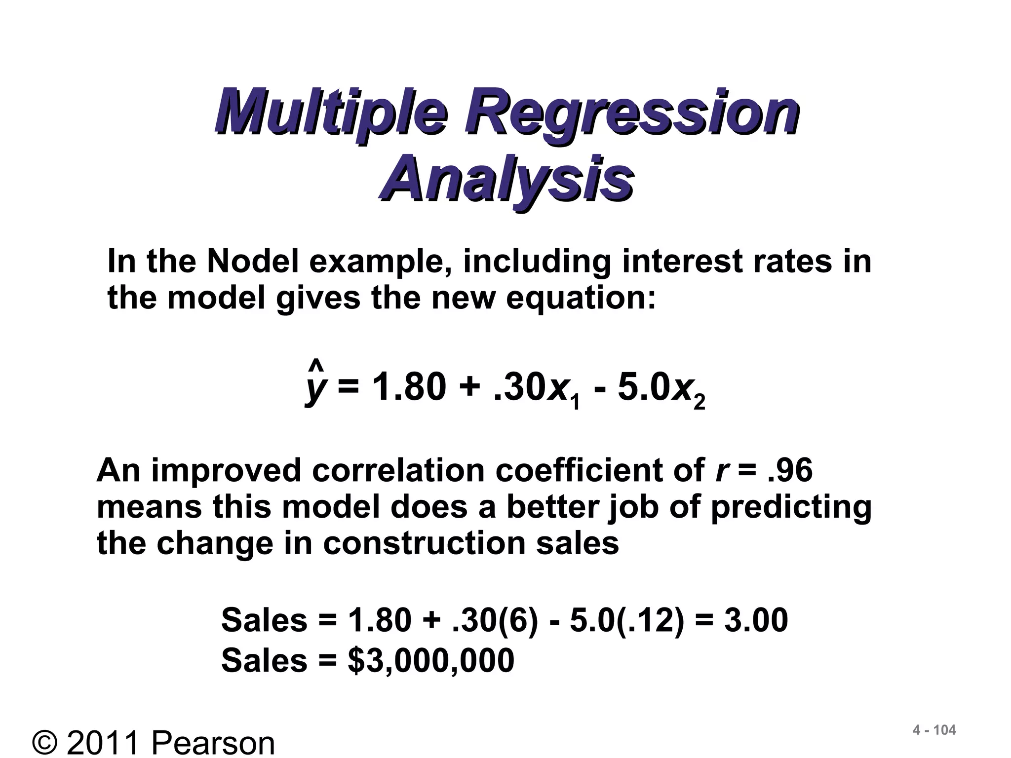 © 2011 Pearson
4 - 104
Multiple RegressionMultiple Regression
AnalysisAnalysis
y = 1.80 + .30x1 - 5.0x2
^
In the Nodel example, including interest rates in
the model gives the new equation:
An improved correlation coefficient of r = .96
means this model does a better job of predicting
the change in construction sales
Sales = 1.80 + .30(6) - 5.0(.12) = 3.00
Sales = $3,000,000
 