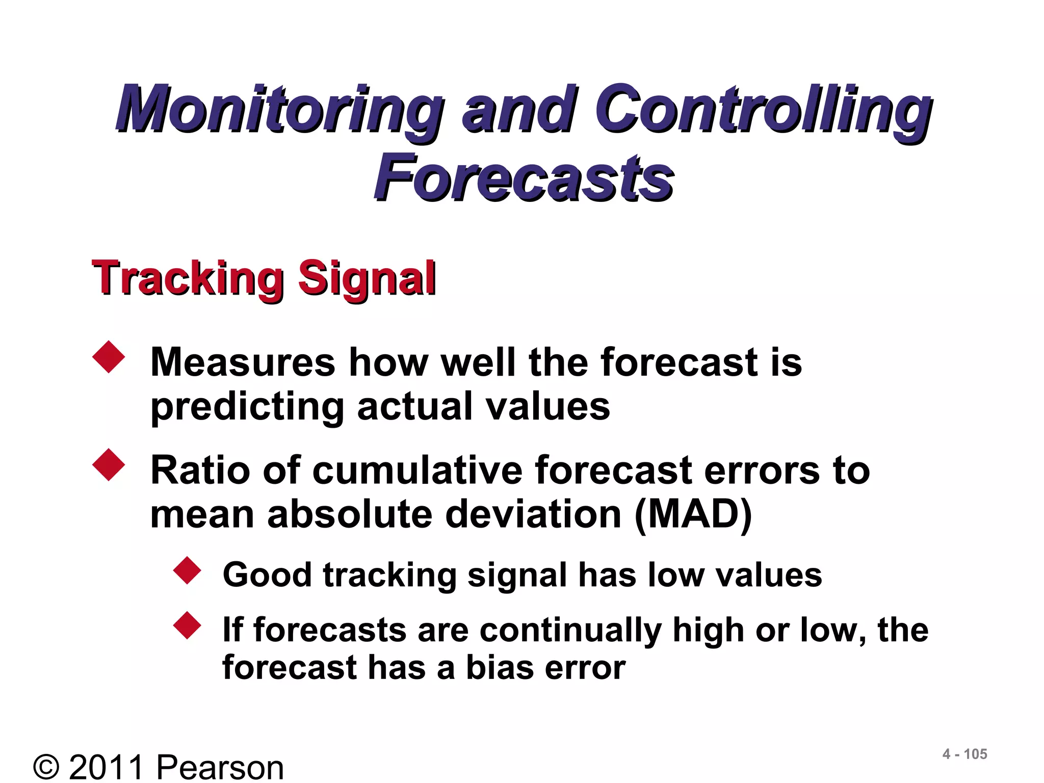 © 2011 Pearson
4 - 105
 Measures how well the forecast is
predicting actual values
 Ratio of cumulative forecast errors to
mean absolute deviation (MAD)
 Good tracking signal has low values
 If forecasts are continually high or low, the
forecast has a bias error
Monitoring and ControllingMonitoring and Controlling
ForecastsForecasts
Tracking SignalTracking Signal
 
