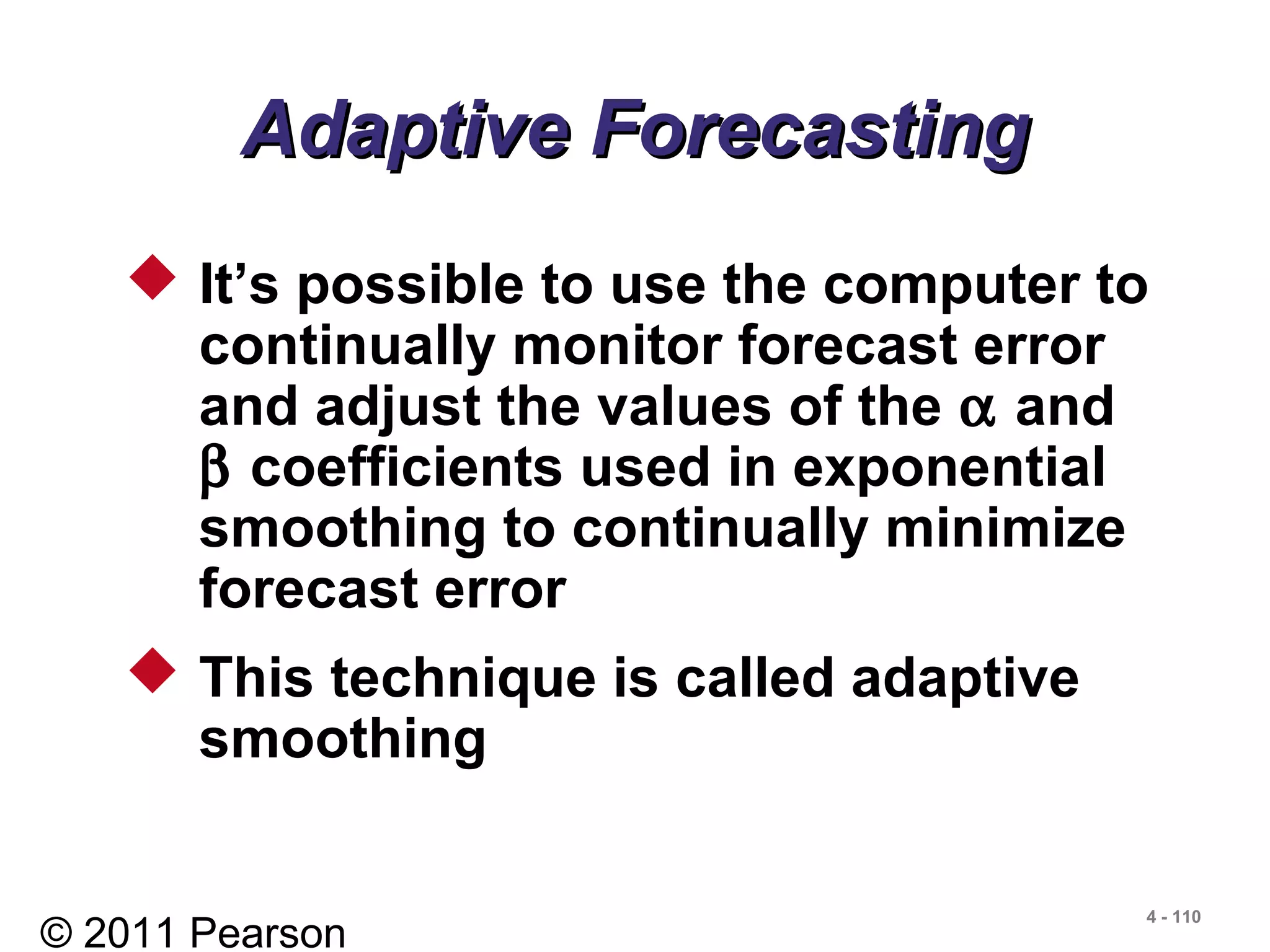 © 2011 Pearson
4 - 110
Adaptive ForecastingAdaptive Forecasting
 It’s possible to use the computer to
continually monitor forecast error
and adjust the values of the α and
β coefficients used in exponential
smoothing to continually minimize
forecast error
 This technique is called adaptive
smoothing
 