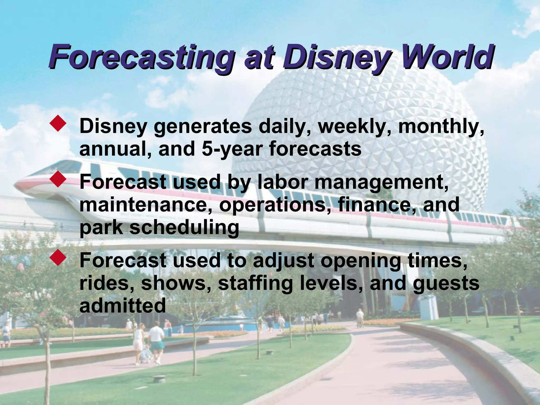 © 2011 Pearson
4 - 11
Forecasting at Disney WorldForecasting at Disney World
 Disney generates daily, weekly, monthly,
annual, and 5-year forecasts
 Forecast used by labor management,
maintenance, operations, finance, and
park scheduling
 Forecast used to adjust opening times,
rides, shows, staffing levels, and guests
admitted
 