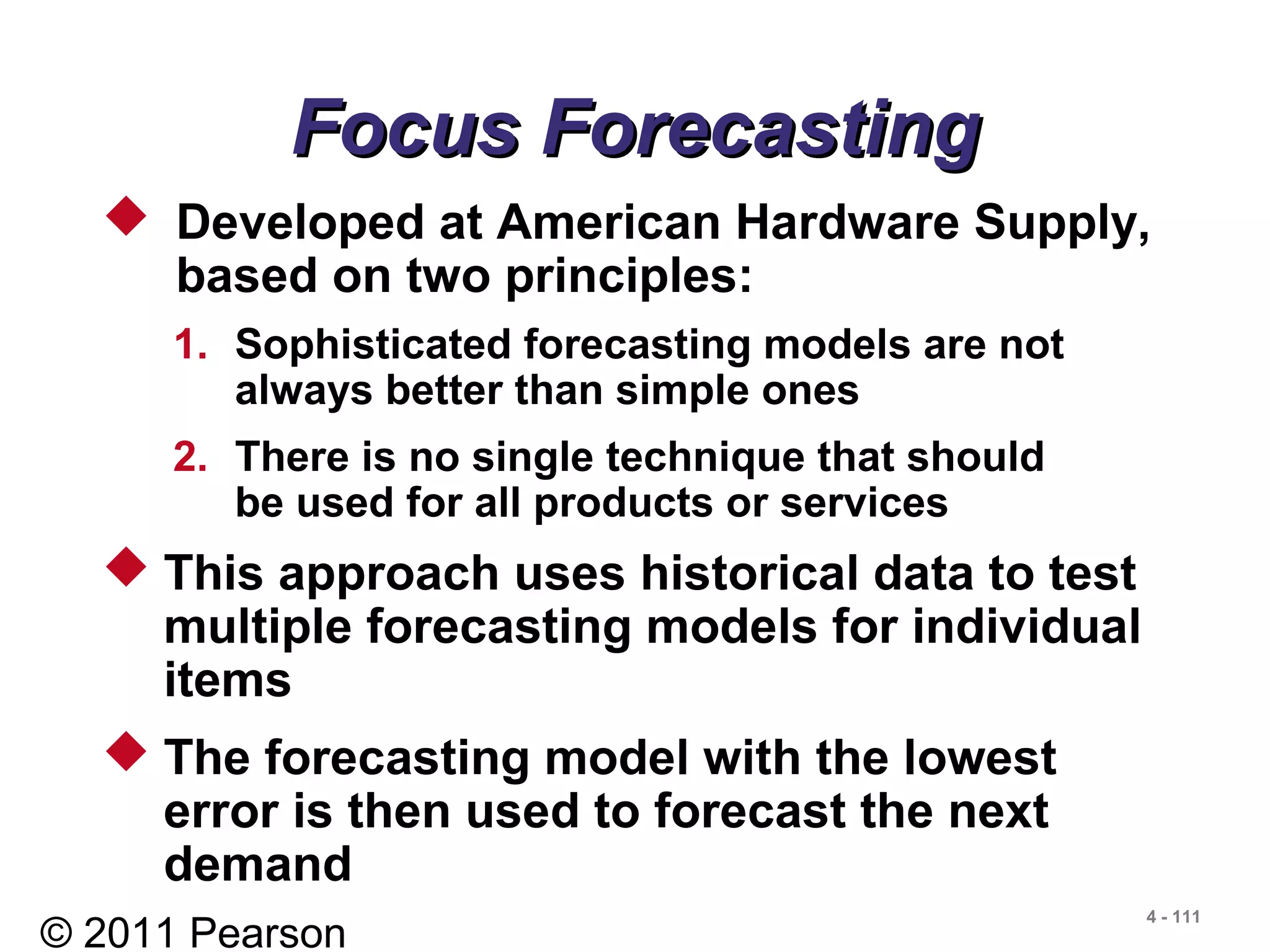 © 2011 Pearson
4 - 111
Focus ForecastingFocus Forecasting
 Developed at American Hardware Supply,
based on two principles:
1. Sophisticated forecasting models are not
always better than simple ones
2. There is no single technique that should
be used for all products or services
 This approach uses historical data to test
multiple forecasting models for individual
items
 The forecasting model with the lowest
error is then used to forecast the next
demand
 