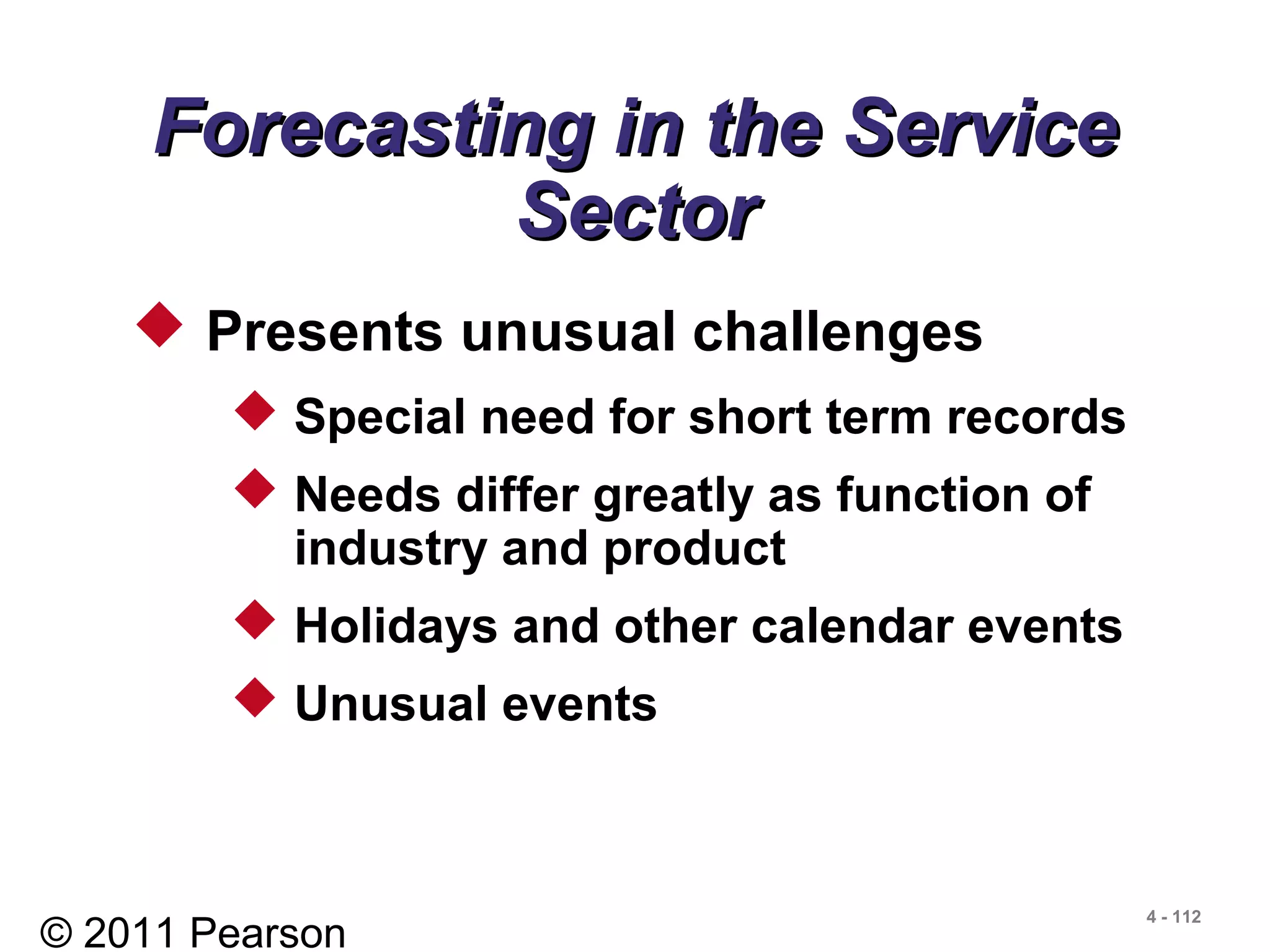 © 2011 Pearson
4 - 112
Forecasting in the ServiceForecasting in the Service
SectorSector
 Presents unusual challenges
 Special need for short term records
 Needs differ greatly as function of
industry and product
 Holidays and other calendar events
 Unusual events
 