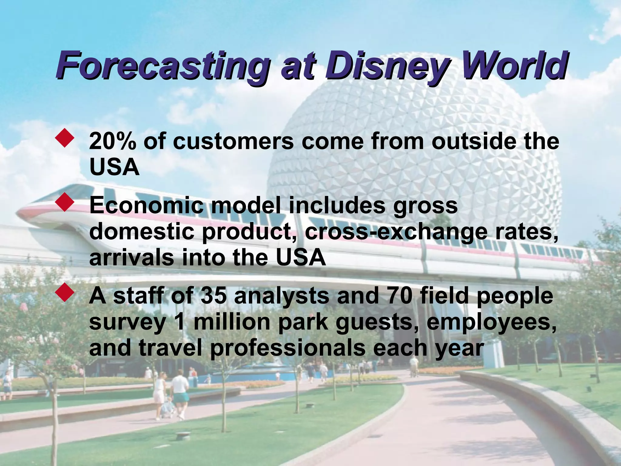 © 2011 Pearson
4 - 12
Forecasting at Disney WorldForecasting at Disney World
 20% of customers come from outside the
USA
 Economic model includes gross
domestic product, cross-exchange rates,
arrivals into the USA
 A staff of 35 analysts and 70 field people
survey 1 million park guests, employees,
and travel professionals each year
 