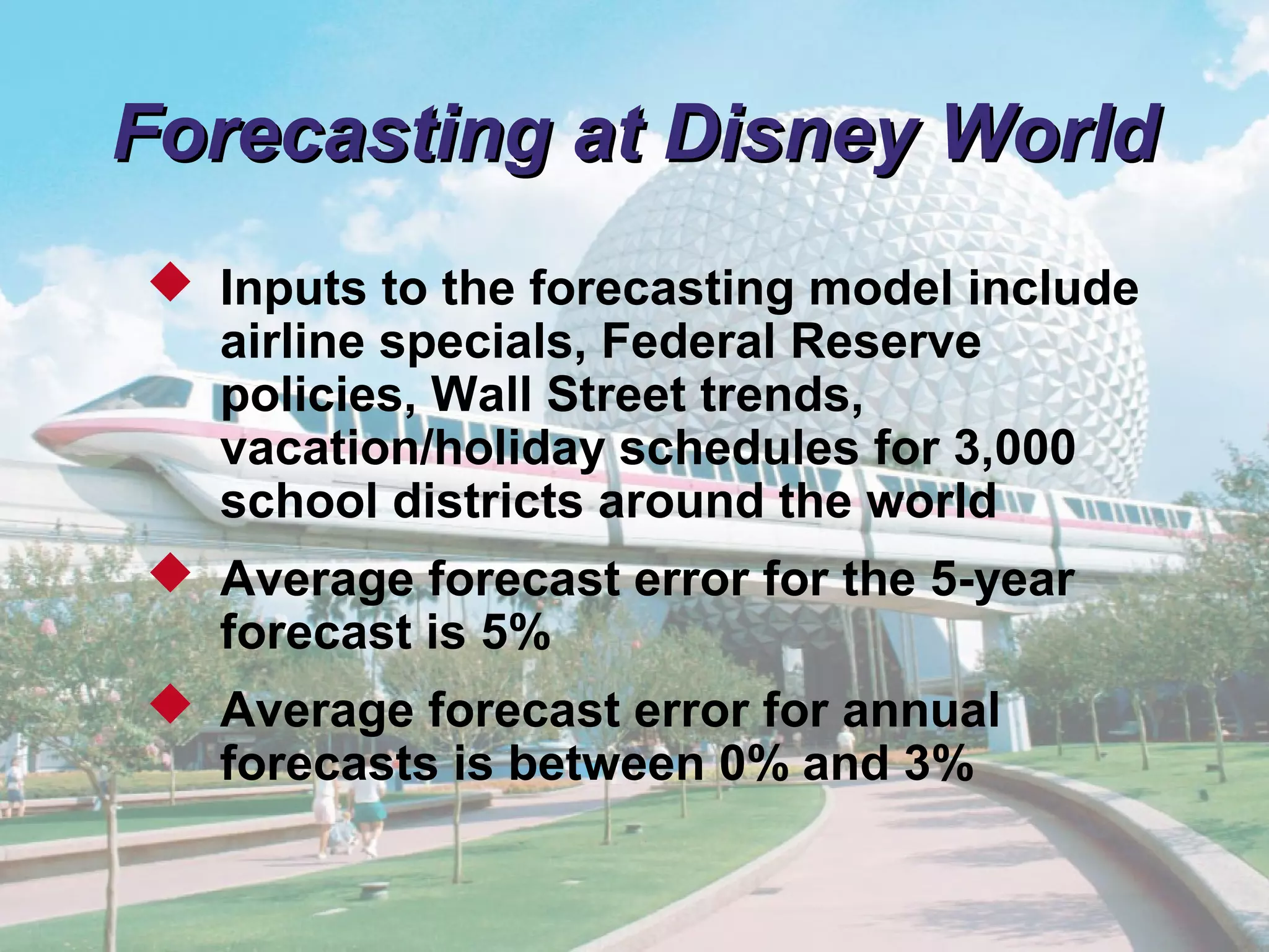 © 2011 Pearson
4 - 13
Forecasting at Disney WorldForecasting at Disney World
 Inputs to the forecasting model include
airline specials, Federal Reserve
policies, Wall Street trends,
vacation/holiday schedules for 3,000
school districts around the world
 Average forecast error for the 5-year
forecast is 5%
 Average forecast error for annual
forecasts is between 0% and 3%
 